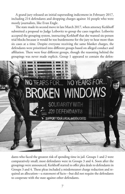 A grand jury released an initial superseding indictment in February 2017, including 214 defendants and dropping charges against 16 people who were mostly journalists, like Evan Engle.  The state made s second move in late March 2017, when attorney Kerkhoff submitted a proposal to Judge Leibovitz to group the cases together. Leibovitz accepted the grouping system, instructing Kerkhoff that she wanted six-person rial blocks because it would be too burdensome for the jury to hear more than six cases at a time. Despite everyone receiving the same blanket charges, the defendants were prioritized into different groups based on alleged conduct and afflation. There were four different groups, though the reasoning behind the groupings was never made explicit. Group 1 appeared to contain the defen:  O YEARS rOh  BROKEN WINDOWS  V.  ¥ SUPPORT YOUR LOCALANTIFASCISTS  dants who faced the greates risk of spending time in jail. Groups 1 and 2 were comparatively small; most defendants were in Groups 3 and 4. Soon afier the ‘groupings were announced, Kerkhoff sarted to offer plea deals to defendants in Groups 3 and 4. These pleas included a misdemeanor charge reduction and re quired an allocution—a statement of facts—but did not require the defendants 0 cooperate with the state against other defendans, 